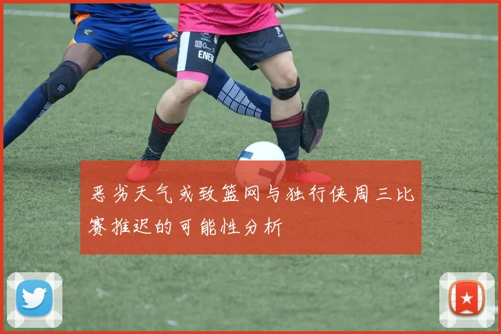 恶劣天气或致篮网与独行侠周三比赛推迟的可能性分析