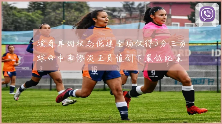 埃奇库姆状态低迷全场仅得3分三分球命中率惨淡正负值创下最低纪录