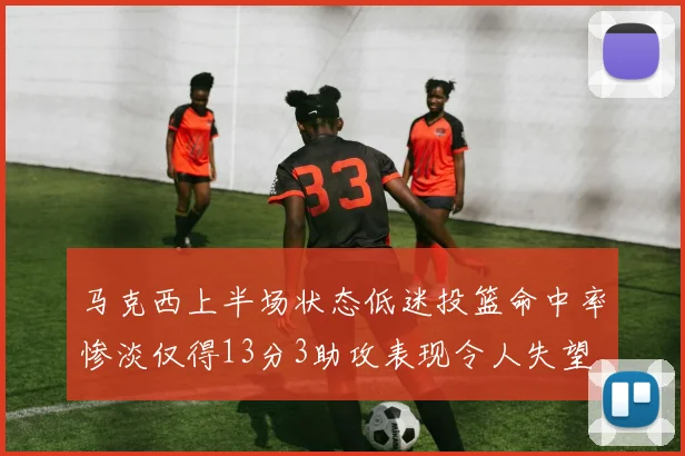 马克西上半场状态低迷投篮命中率惨淡仅得13分3助攻表现令人失望