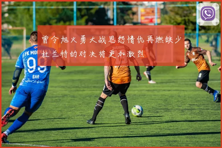 曾令旭火勇大战恩怨情仇再燃缺少杜兰特的对决将更加激烈