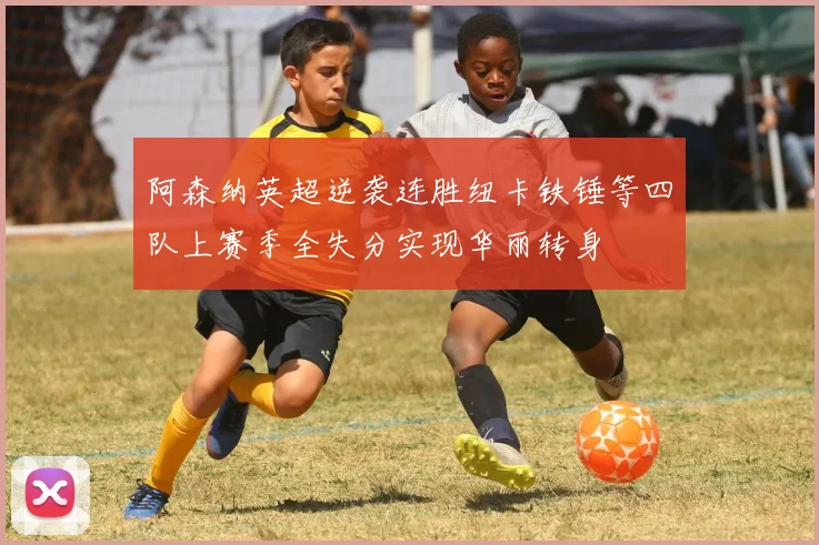 阿森纳英超逆袭连胜纽卡铁锤等四队上赛季全失分实现华丽转身