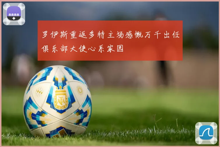 罗伊斯重返多特主场感慨万千出任俱乐部大使心系家园