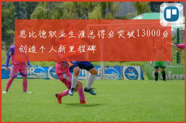 恩比德职业生涯总得分突破13000分创造个人新里程碑