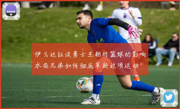 伊戈达拉谈勇士王朝对篮球的影响水花兄弟如何彻底革新这项运动