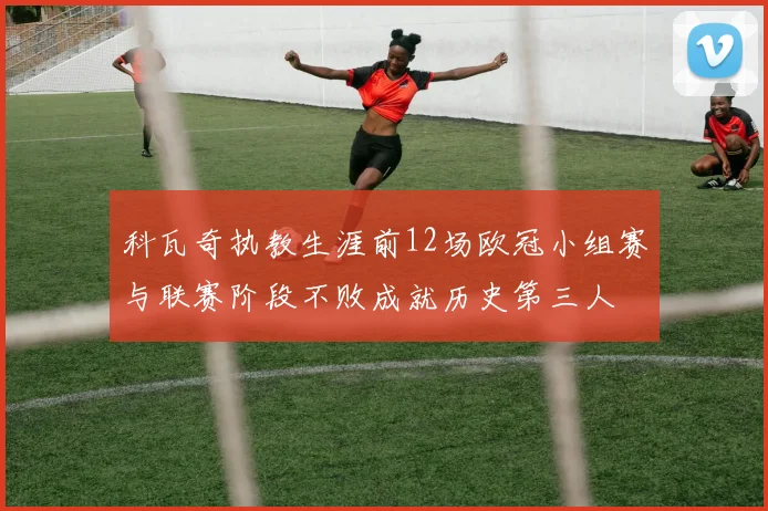 科瓦奇执教生涯前12场欧冠小组赛与联赛阶段不败成就历史第三人