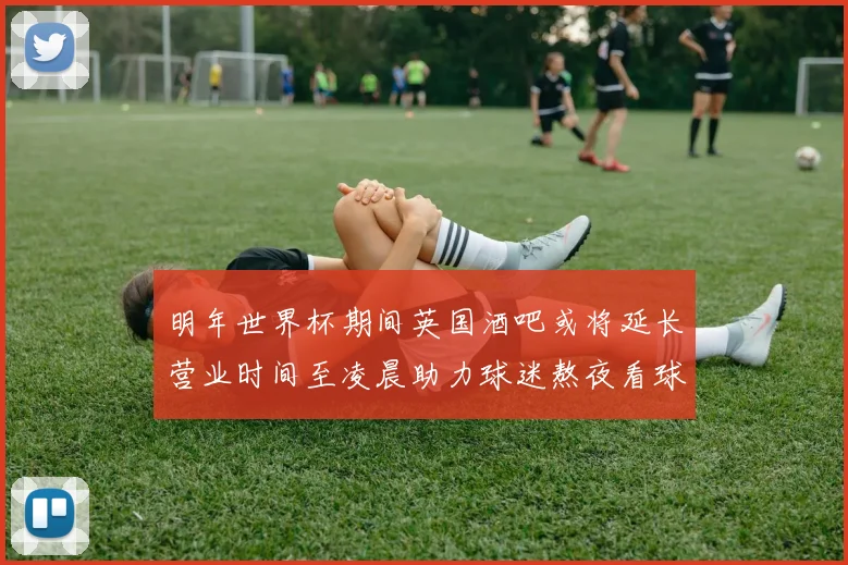 明年世界杯期间英国酒吧或将延长营业时间至凌晨助力球迷熬夜看球