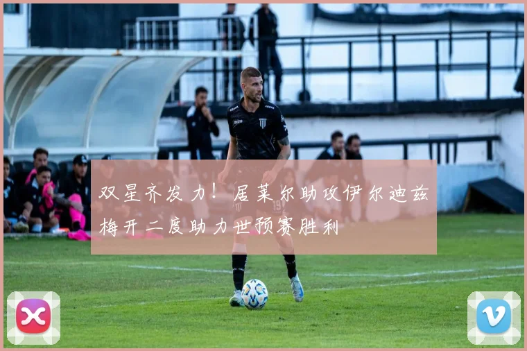双星齐发力！居莱尔助攻伊尔迪兹梅开二度助力世预赛胜利