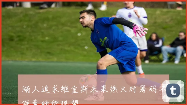 湖人追求维金斯未果热火对筹码不满意继续观望