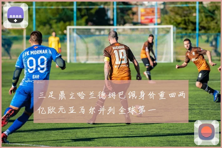 三足鼎立哈兰德姆巴佩身价重回两亿欧元亚马尔并列全球第一