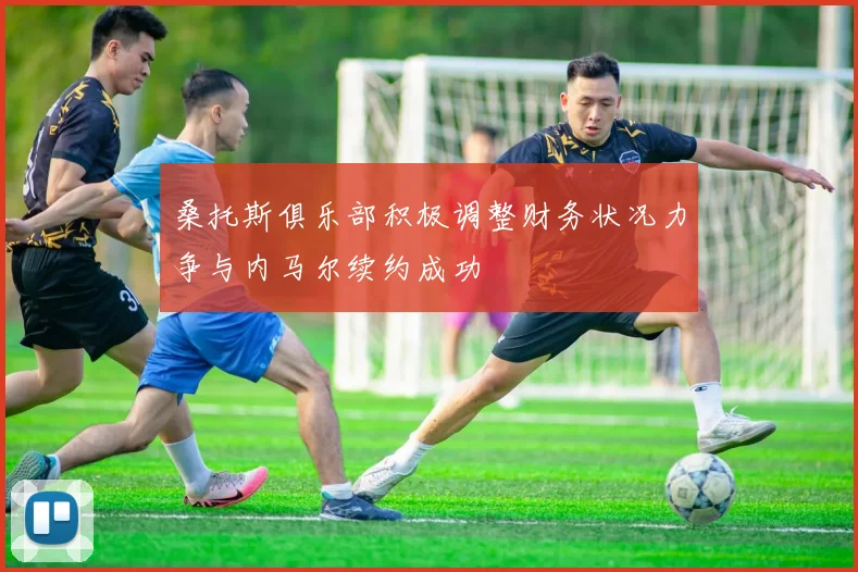 桑托斯俱乐部积极调整财务状况力争与内马尔续约成功