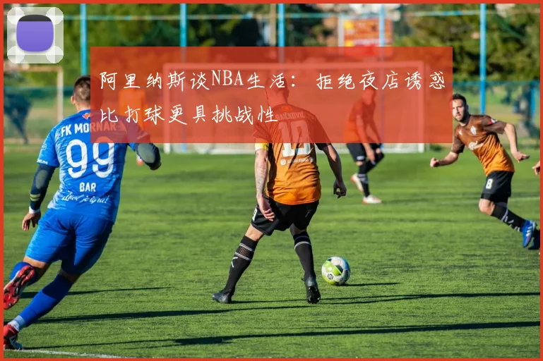 阿里纳斯谈NBA生活：拒绝夜店诱惑比打球更具挑战性