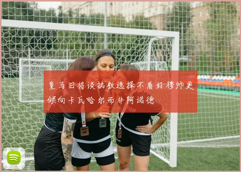 皇马旧将谈执教选择不看好穆帅更倾向卡瓦哈尔而非阿诺德