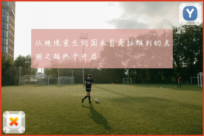 从绝境重生到国米首秀拉维利的光明之路终于开启