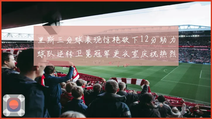 里斯三分球表现惊艳砍下12分助力球队逆转卫冕冠军更衣室庆祝热烈