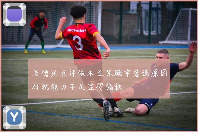 马德兴点评依木兰朱鹏宇落选原因对抗能力不足显得偏软