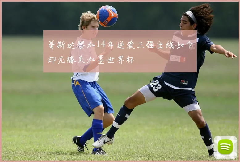 哥斯达黎加14年逆袭三强出线如今却无缘美加墨世界杯