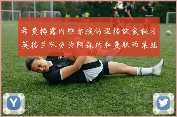 希曼揭露内维尔模仿温格饮食秘方英格兰队分为阿森纳和曼联两桌就餐