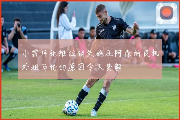 小雷评论维拉错失施压阿森纳良机外租马伦的原因令人费解