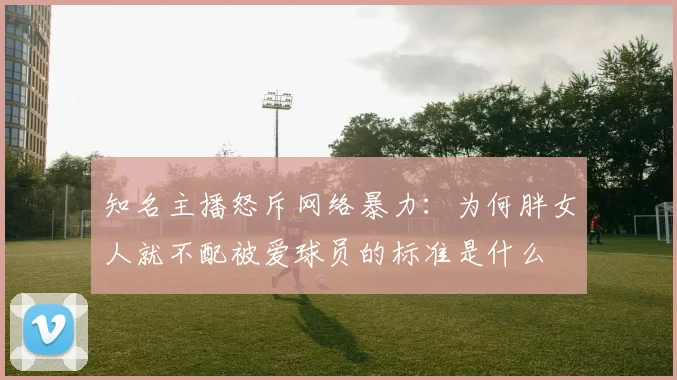 知名主播怒斥网络暴力：为何胖女人就不配被爱球员的标准是什么
