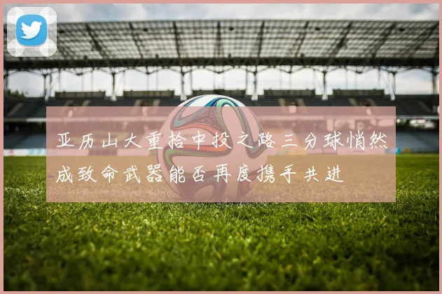 亚历山大重拾中投之路三分球悄然成致命武器能否再度携手共进