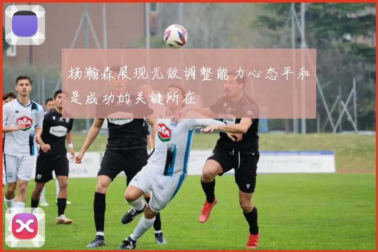 杨瀚森展现无敌调整能力心态平和是成功的关键所在