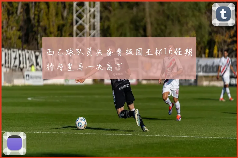 西乙球队员兴奋晋级国王杯16强期待与皇马一决高下