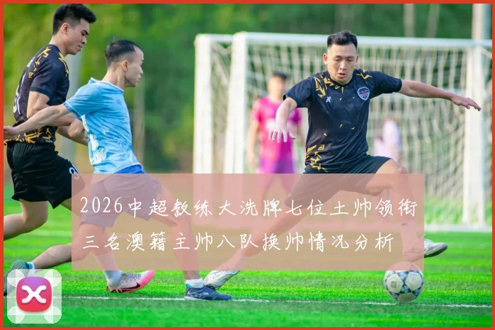 2026中超教练大洗牌七位土帅领衔三名澳籍主帅八队换帅情况分析