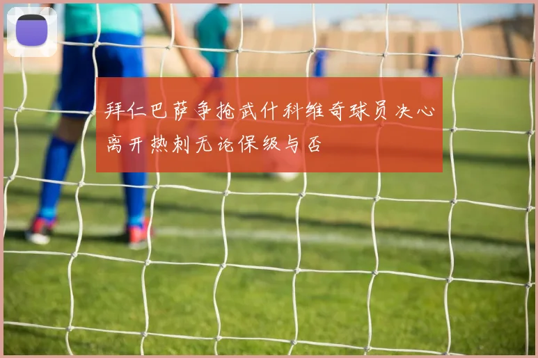 拜仁巴萨争抢武什科维奇球员决心离开热刺无论保级与否
