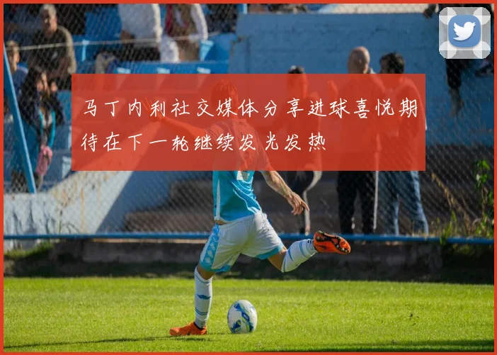 马丁内利社交媒体分享进球喜悦期待在下一轮继续发光发热