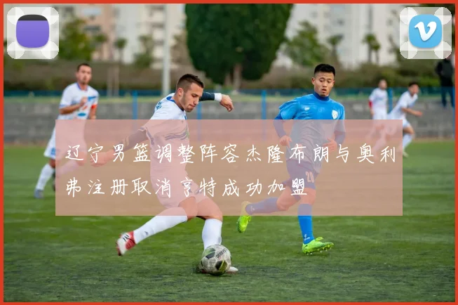 辽宁男篮调整阵容杰隆布朗与奥利弗注册取消亨特成功加盟