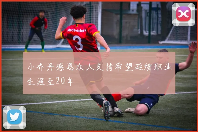 小乔丹感恩众人支持希望延续职业生涯至20年