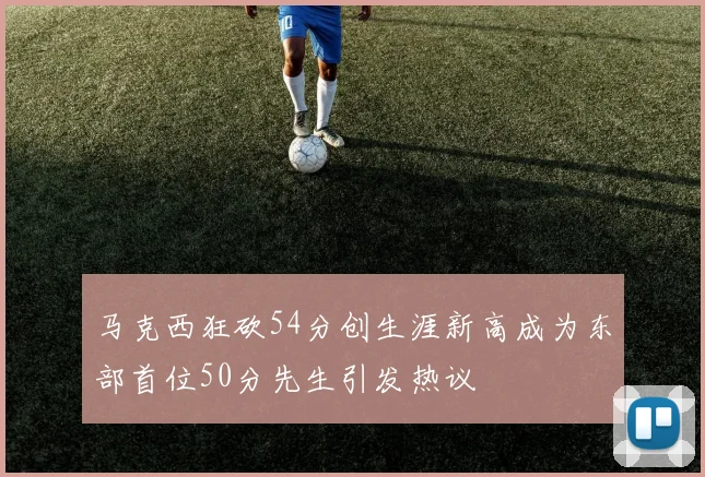 马克西狂砍54分创生涯新高成为东部首位50分先生引发热议