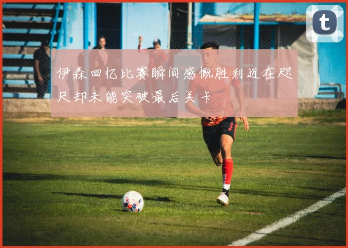 伊森回忆比赛瞬间感慨胜利近在咫尺却未能突破最后关卡