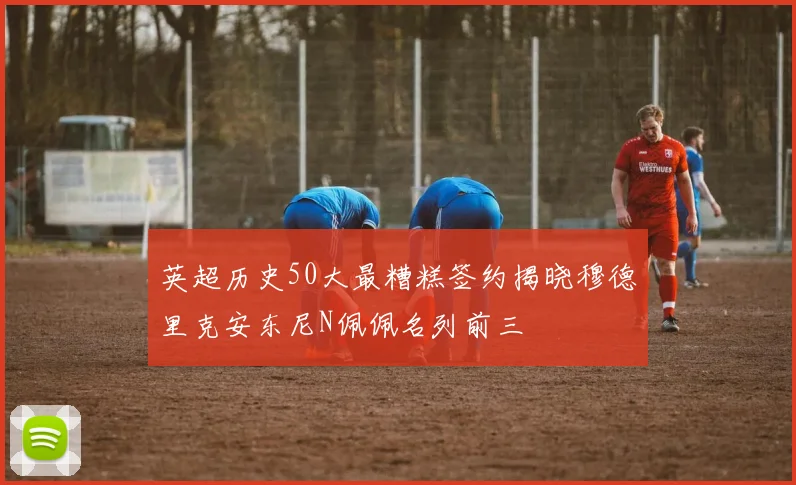 英超历史50大最糟糕签约揭晓穆德里克安东尼N佩佩名列前三